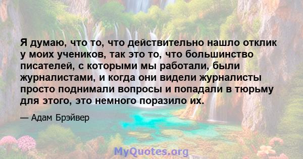 Я думаю, что то, что действительно нашло отклик у моих учеников, так это то, что большинство писателей, с которыми мы работали, были журналистами, и когда они видели журналисты просто поднимали вопросы и попадали в