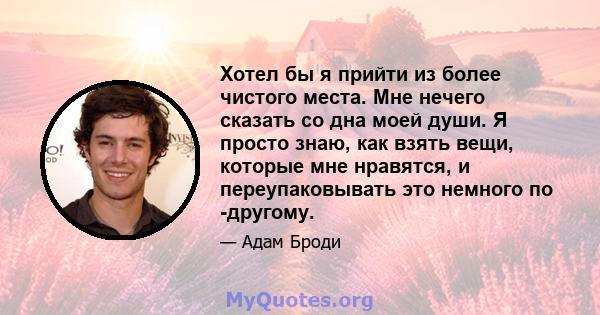 Хотел бы я прийти из более чистого места. Мне нечего сказать со дна моей души. Я просто знаю, как взять вещи, которые мне нравятся, и переупаковывать это немного по -другому.