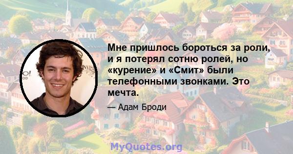 Мне пришлось бороться за роли, и я потерял сотню ролей, но «курение» и «Смит» были телефонными звонками. Это мечта.