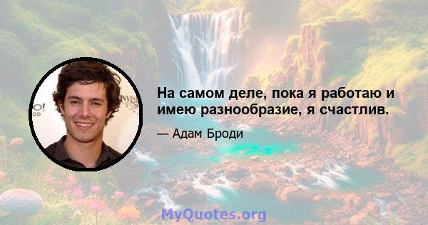 На самом деле, пока я работаю и имею разнообразие, я счастлив.