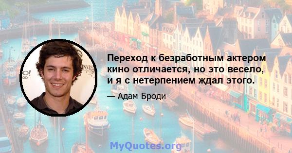 Переход к безработным актером кино отличается, но это весело, и я с нетерпением ждал этого.