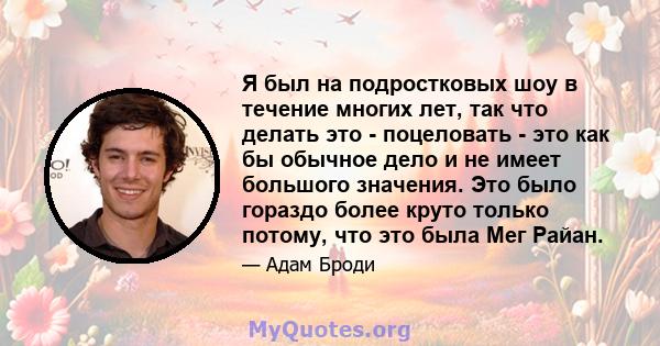 Я был на подростковых шоу в течение многих лет, так что делать это - поцеловать - это как бы обычное дело и не имеет большого значения. Это было гораздо более круто только потому, что это была Мег Райан.