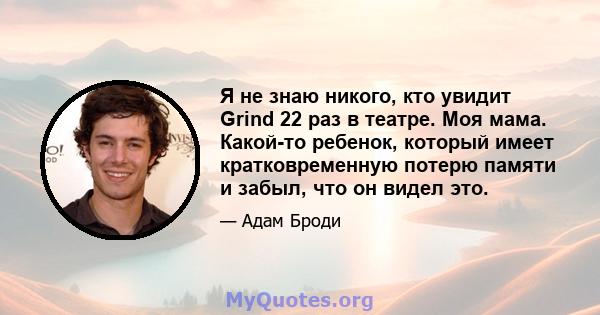 Я не знаю никого, кто увидит Grind 22 раз в театре. Моя мама. Какой-то ребенок, который имеет кратковременную потерю памяти и забыл, что он видел это.