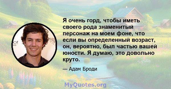 Я очень горд, чтобы иметь своего рода знаменитый персонаж на моем фоне, что если вы определенный возраст, он, вероятно, был частью вашей юности. Я думаю, это довольно круто.