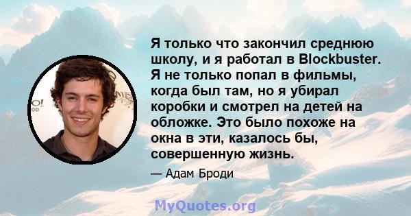 Я только что закончил среднюю школу, и я работал в Blockbuster. Я не только попал в фильмы, когда был там, но я убирал коробки и смотрел на детей на обложке. Это было похоже на окна в эти, казалось бы, совершенную жизнь.