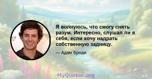 Я волнуюсь, что смогу снять разум. Интересно, слушал ли я себя, если хочу надрать собственную задницу.