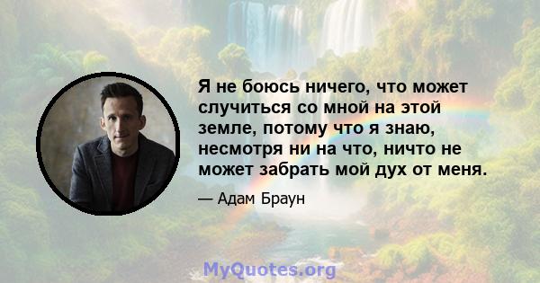 Я не боюсь ничего, что может случиться со мной на этой земле, потому что я знаю, несмотря ни на что, ничто не может забрать мой дух от меня.