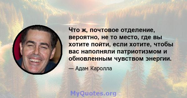 Что ж, почтовое отделение, вероятно, не то место, где вы хотите пойти, если хотите, чтобы вас наполняли патриотизмом и обновленным чувством энергии.