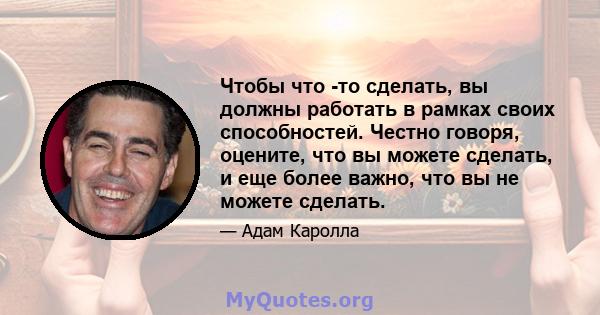 Чтобы что -то сделать, вы должны работать в рамках своих способностей. Честно говоря, оцените, что вы можете сделать, и еще более важно, что вы не можете сделать.