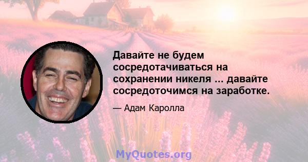 Давайте не будем сосредотачиваться на сохранении никеля ... давайте сосредоточимся на заработке.