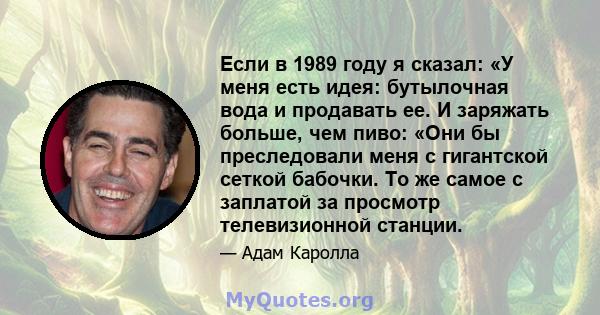 Если в 1989 году я сказал: «У меня есть идея: бутылочная вода и продавать ее. И заряжать больше, чем пиво: «Они бы преследовали меня с гигантской сеткой бабочки. То же самое с заплатой за просмотр телевизионной станции.