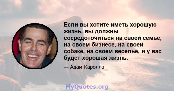 Если вы хотите иметь хорошую жизнь, вы должны сосредоточиться на своей семье, на своем бизнесе, на своей собаке, на своем веселье, и у вас будет хорошая жизнь.