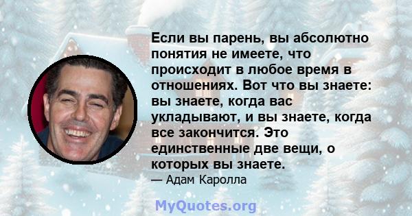 Если вы парень, вы абсолютно понятия не имеете, что происходит в любое время в отношениях. Вот что вы знаете: вы знаете, когда вас укладывают, и вы знаете, когда все закончится. Это единственные две вещи, о которых вы