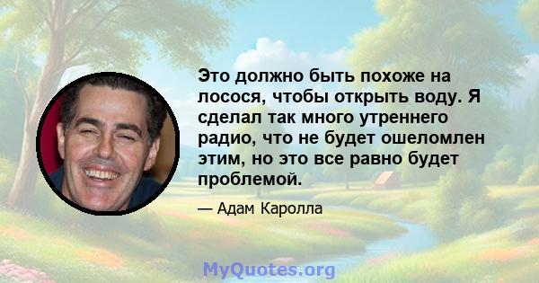 Это должно быть похоже на лосося, чтобы открыть воду. Я сделал так много утреннего радио, что не будет ошеломлен этим, но это все равно будет проблемой.