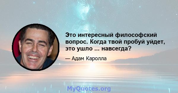 Это интересный философский вопрос. Когда твой пробуй уйдет, это ушло ... навсегда?