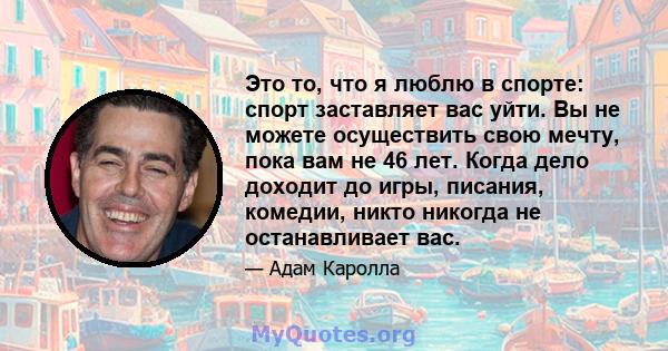 Это то, что я люблю в спорте: спорт заставляет вас уйти. Вы не можете осуществить свою мечту, пока вам не 46 лет. Когда дело доходит до игры, писания, комедии, никто никогда не останавливает вас.