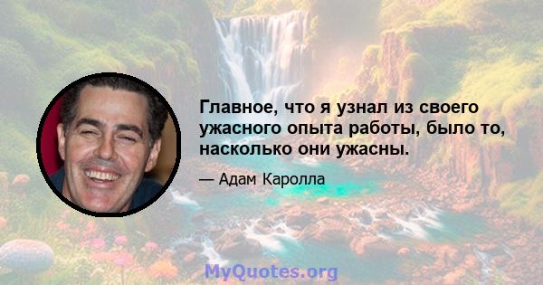 Главное, что я узнал из своего ужасного опыта работы, было то, насколько они ужасны.