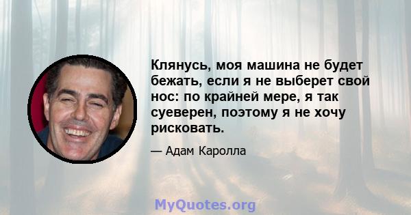 Клянусь, моя машина не будет бежать, если я не выберет свой нос: по крайней мере, я так суеверен, поэтому я не хочу рисковать.