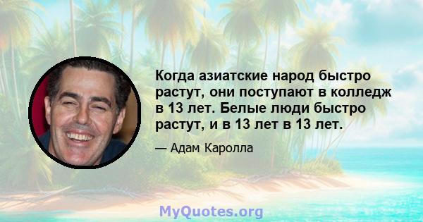 Когда азиатские народ быстро растут, они поступают в колледж в 13 лет. Белые люди быстро растут, и в 13 лет в 13 лет.