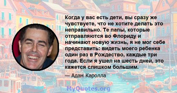 Когда у вас есть дети, вы сразу же чувствуете, что не хотите делать это неправильно. Те папы, которые отправляются во Флориду и начинают новую жизнь, я не мог себе представить: видеть моего ребенка один раз в Рождество, 