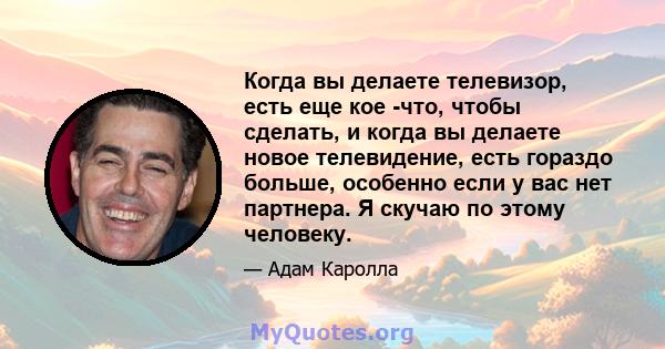 Когда вы делаете телевизор, есть еще кое -что, чтобы сделать, и когда вы делаете новое телевидение, есть гораздо больше, особенно если у вас нет партнера. Я скучаю по этому человеку.