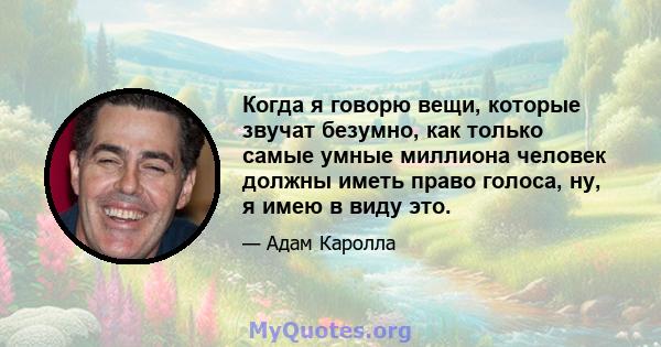 Когда я говорю вещи, которые звучат безумно, как только самые умные миллиона человек должны иметь право голоса, ну, я имею в виду это.