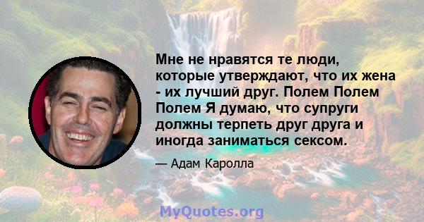 Мне не нравятся те люди, которые утверждают, что их жена - их лучший друг. Полем Полем Полем Я думаю, что супруги должны терпеть друг друга и иногда заниматься сексом.