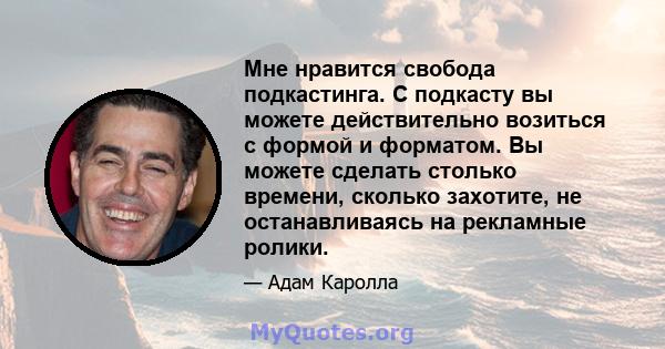 Мне нравится свобода подкастинга. С подкасту вы можете действительно возиться с формой и форматом. Вы можете сделать столько времени, сколько захотите, не останавливаясь на рекламные ролики.