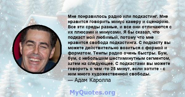 Мне понравилось радио или подкастинг. Мне нравится говорить минус камеру и сценарию. Все эти среды разные, и все они отличаются с их плюсами и минусами. Я бы сказал, что подкаст мой любимый, потому что мне нравится