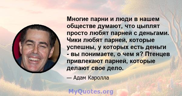 Многие парни и люди в нашем обществе думают, что цыплят просто любят парней с деньгами. Чики любят парней, которые успешны, у которых есть деньги - вы понимаете, о чем я? Птенцев привлекают парней, которые делают свое