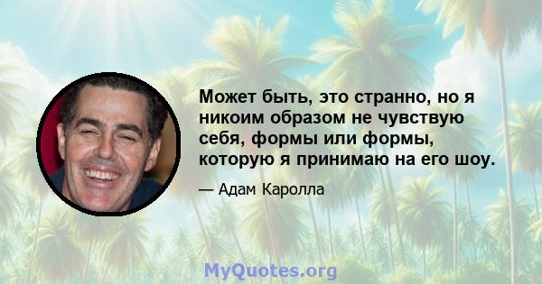 Может быть, это странно, но я никоим образом не чувствую себя, формы или формы, которую я принимаю на его шоу.