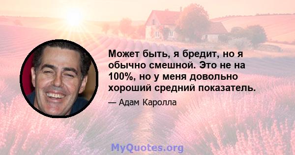 Может быть, я бредит, но я обычно смешной. Это не на 100%, но у меня довольно хороший средний показатель.