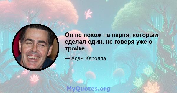 Он не похож на парня, который сделал один, не говоря уже о тройке.