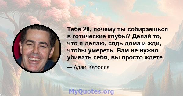 Тебе 28, почему ты собираешься в готические клубы? Делай то, что я делаю, сядь дома и жди, чтобы умереть. Вам не нужно убивать себя, вы просто ждете.