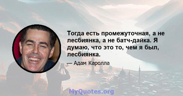 Тогда есть промежуточная, а не лесбиянка, а не батч-дайка. Я думаю, что это то, чем я был, лесбиянка.