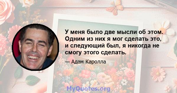 У меня было две мысли об этом. Одним из них я мог сделать это, и следующий был, я никогда не смогу этого сделать.