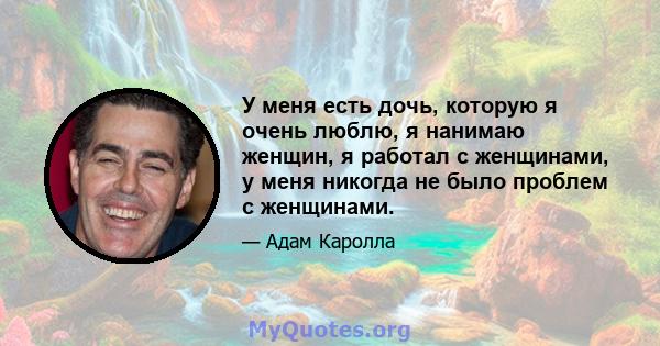 У меня есть дочь, которую я очень люблю, я нанимаю женщин, я работал с женщинами, у меня никогда не было проблем с женщинами.