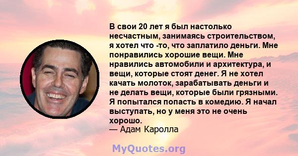 В свои 20 лет я был настолько несчастным, занимаясь строительством, я хотел что -то, что заплатило деньги. Мне понравились хорошие вещи. Мне нравились автомобили и архитектура, и вещи, которые стоят денег. Я не хотел