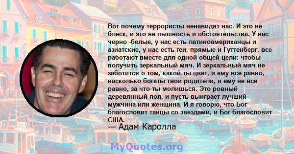 Вот почему террористы ненавидят нас. И это не блеск, и это не пышность и обстоятельства. У нас черно -белые, у нас есть латиноамериканцы и азиатские, у нас есть геи, прямые и Гуттенберг, все работают вместе для одной