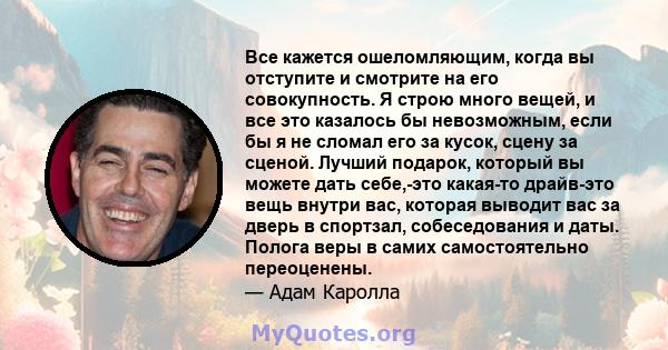 Все кажется ошеломляющим, когда вы отступите и смотрите на его совокупность. Я строю много вещей, и все это казалось бы невозможным, если бы я не сломал его за кусок, сцену за сценой. Лучший подарок, который вы можете