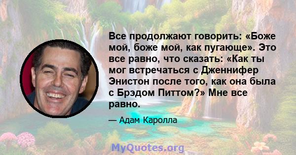 Все продолжают говорить: «Боже мой, боже мой, как пугающе». Это все равно, что сказать: «Как ты мог встречаться с Дженнифер Энистон после того, как она была с Брэдом Питтом?» Мне все равно.