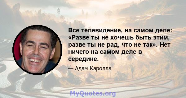 Все телевидение, на самом деле: «Разве ты не хочешь быть этим, разве ты не рад, что не так». Нет ничего на самом деле в середине.