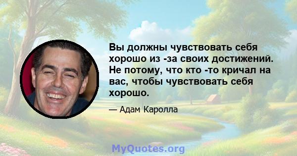 Вы должны чувствовать себя хорошо из -за своих достижений. Не потому, что кто -то кричал на вас, чтобы чувствовать себя хорошо.