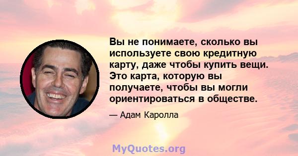 Вы не понимаете, сколько вы используете свою кредитную карту, даже чтобы купить вещи. Это карта, которую вы получаете, чтобы вы могли ориентироваться в обществе.