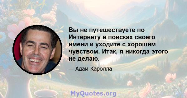 Вы не путешествуете по Интернету в поисках своего имени и уходите с хорошим чувством. Итак, я никогда этого не делаю.