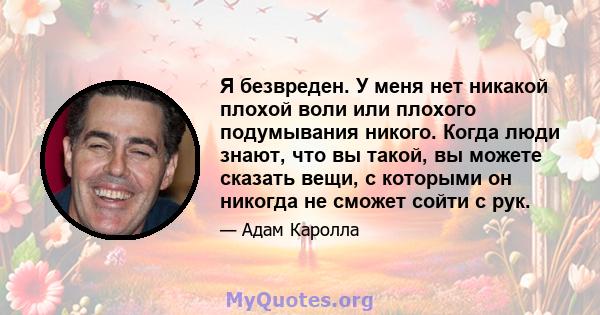 Я безвреден. У меня нет никакой плохой воли или плохого подумывания никого. Когда люди знают, что вы такой, вы можете сказать вещи, с которыми он никогда не сможет сойти с рук.