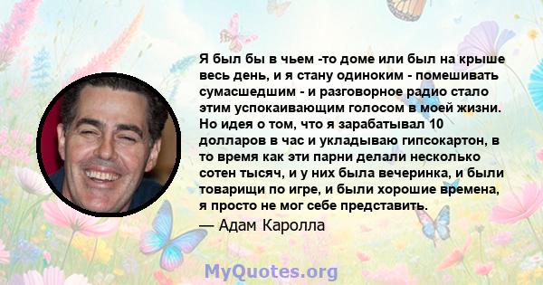 Я был бы в чьем -то доме или был на крыше весь день, и я стану одиноким - помешивать сумасшедшим - и разговорное радио стало этим успокаивающим голосом в моей жизни. Но идея о том, что я зарабатывал 10 долларов в час и