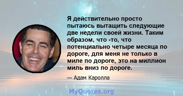 Я действительно просто пытаюсь вытащить следующие две недели своей жизни. Таким образом, что -то, что потенциально четыре месяца по дороге, для меня не только в миле по дороге, это на миллион миль вниз по дороге.