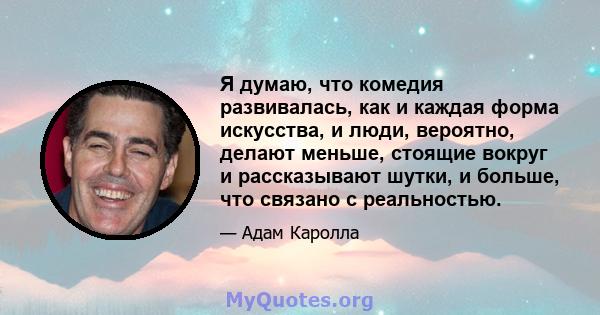 Я думаю, что комедия развивалась, как и каждая форма искусства, и люди, вероятно, делают меньше, стоящие вокруг и рассказывают шутки, и больше, что связано с реальностью.