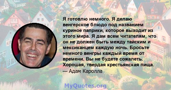 Я готовлю немного. Я делаю венгерское блюдо под названием куриное паприки, которое выходит из этого мира. Я дам всем читателям, что он не должен быть между тайским и мексиканцем каждую ночь. Бросьте немного венгры